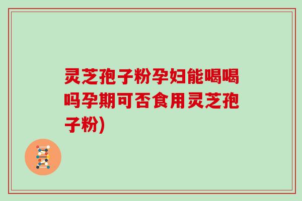 灵芝孢子粉孕妇能喝喝吗孕期可否食用灵芝孢子粉)