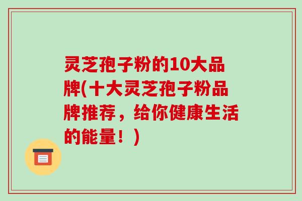 灵芝孢子粉的10大品牌(十大灵芝孢子粉品牌推荐,给你健康生活的能量!)