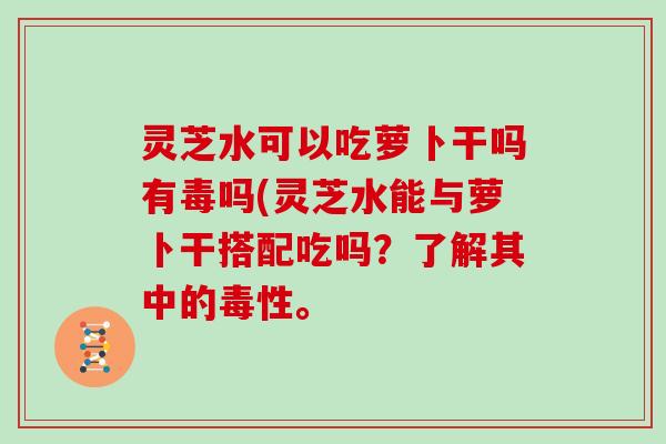 灵芝水可以吃萝卜干吗有毒吗(灵芝水能与萝卜干搭配吃吗?了解其中的毒性。
