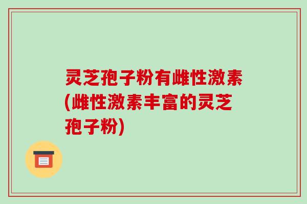 灵芝孢子粉有雌性激素(雌性激素丰富的灵芝孢子粉)