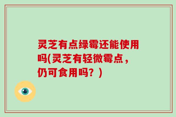 灵芝有点绿霉还能使用吗(灵芝有轻微霉点,仍可食用吗?)