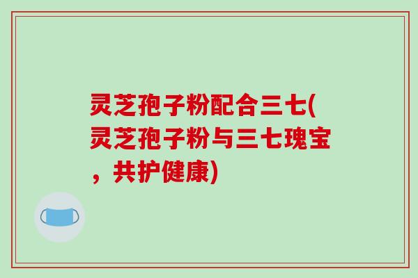 灵芝孢子粉配合三七(灵芝孢子粉与三七瑰宝,共护健康)