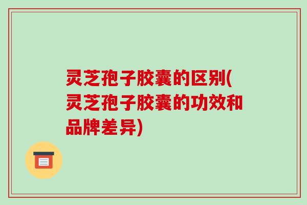 灵芝孢子胶囊的区别(灵芝孢子胶囊的功效和品牌差异)