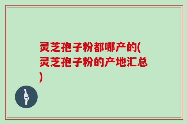 灵芝孢子粉都哪产的(灵芝孢子粉的产地汇总)