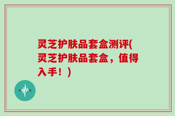 灵芝护肤品套盒测评(灵芝护肤品套盒,值得入手!)