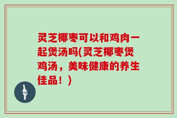 灵芝椰枣可以和鸡肉一起煲汤吗(灵芝椰枣煲鸡汤,美味健康的养生佳品!)