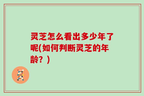 灵芝怎么看出多少年了呢(如何判断灵芝的年龄?)