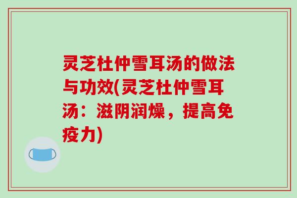 灵芝杜仲雪耳汤的做法与功效(灵芝杜仲雪耳汤:滋阴润燥,提高免疫力)