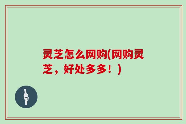 灵芝怎么网购(网购灵芝,好处多多!)