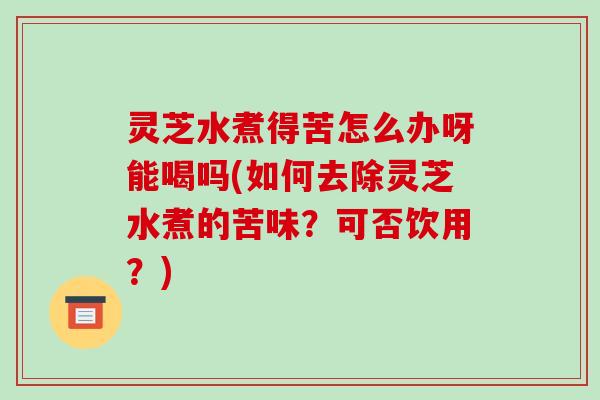 灵芝水煮得苦怎么办呀能喝吗(如何去除灵芝水煮的苦味？可否饮用？)