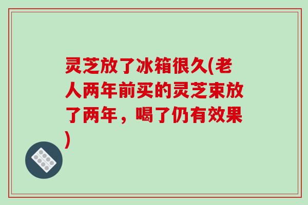 灵芝放了冰箱很久(老人两年前买的灵芝束放了两年,喝了仍有效果)