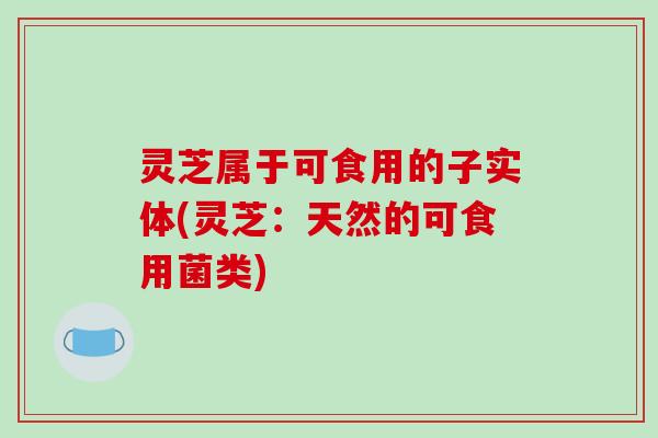 灵芝属于可食用的子实体(灵芝：天然的可食用菌类)