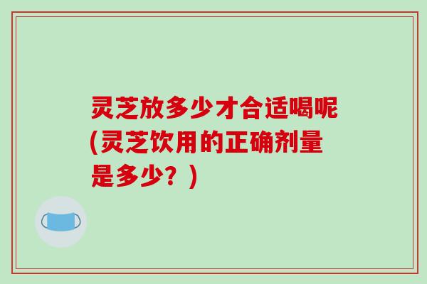 灵芝放多少才合适喝呢(灵芝饮用的正确剂量是多少?)