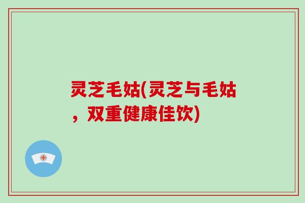 灵芝毛姑(灵芝与毛姑,双重健康佳饮)