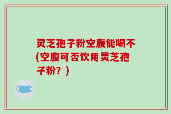 灵芝孢子粉空腹能喝不(空腹可否饮用灵芝孢子粉?)