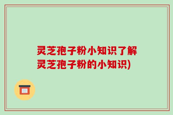 灵芝孢子粉小知识了解灵芝孢子粉的小知识)