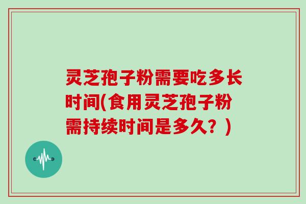 灵芝孢子粉需要吃多长时间(食用灵芝孢子粉需持续时间是多久?)