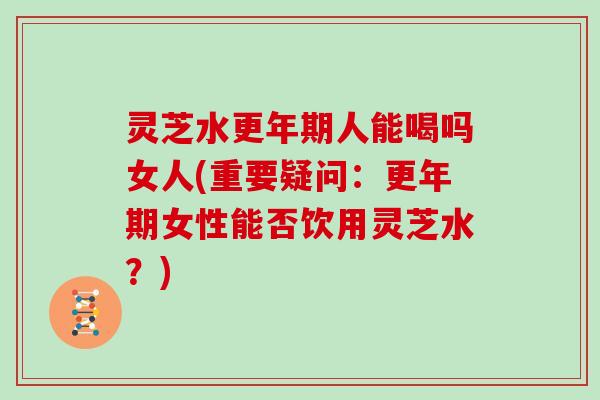灵芝水更年期人能喝吗女人(重要疑问:更年期女性能否饮用灵芝水?)