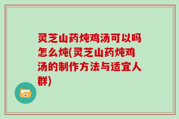 灵芝山药炖鸡汤可以吗怎么炖(灵芝山药炖鸡汤的制作方法与适宜人群)