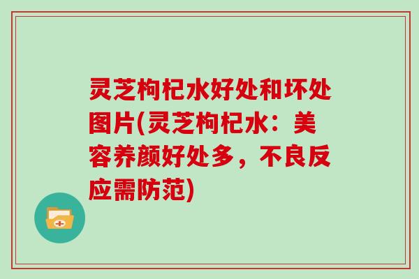 灵芝枸杞水好处和坏处图片(灵芝枸杞水:美容养颜好处多,不良反应需防范)
