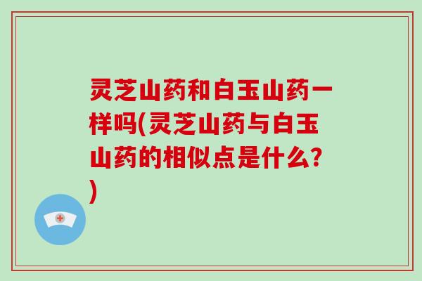 灵芝山药和白玉山药一样吗(灵芝山药与白玉山药的相似点是什么?)
