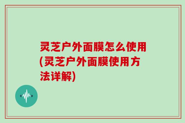 灵芝户外面膜怎么使用(灵芝户外面膜使用方法详解)