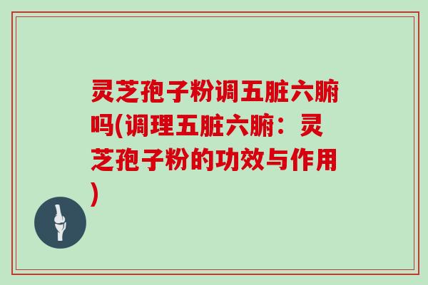灵芝孢子粉调五脏六腑吗(调理五脏六腑:灵芝孢子粉的功效与作用)