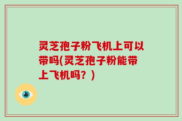 灵芝孢子粉飞机上可以带吗(灵芝孢子粉能带上飞机吗?)