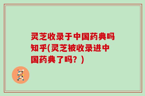灵芝收录于中国药典吗知乎(灵芝被收录进中国药典了吗?)