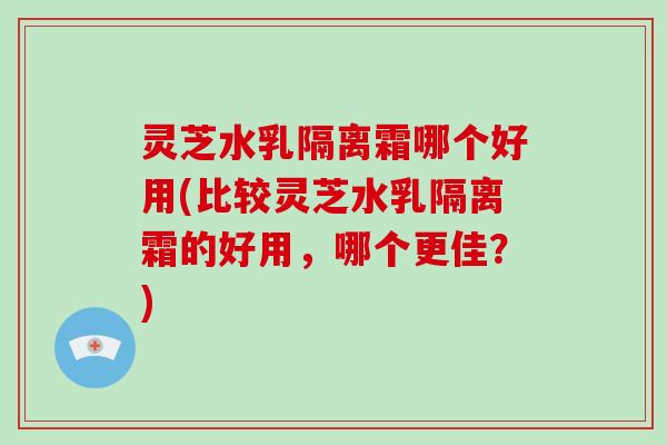 灵芝水乳隔离霜哪个好用(比较灵芝水乳隔离霜的好用,哪个更佳?)