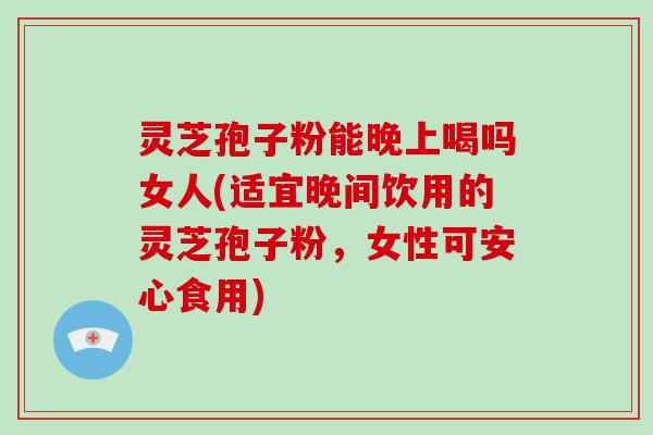 灵芝孢子粉能晚上喝吗女人(适宜晚间饮用的灵芝孢子粉,女性可安心食用)