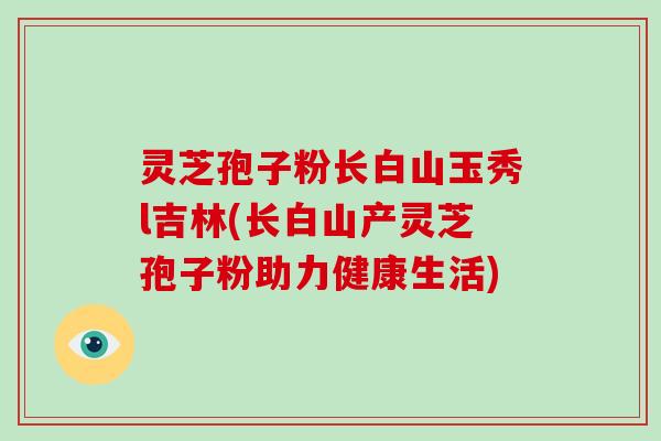 灵芝孢子粉长白山玉秀l吉林(长白山产灵芝孢子粉助力健康生活)