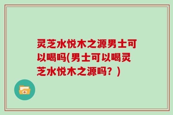 灵芝水悦木之源男士可以喝吗(男士可以喝灵芝水悦木之源吗?)