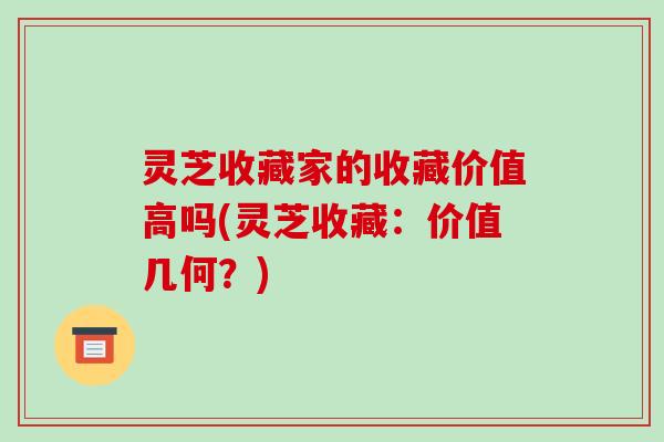灵芝收藏家的收藏价值高吗(灵芝收藏:价值几何?)