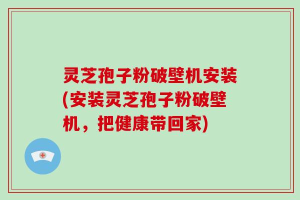 灵芝孢子粉破壁机安装(安装灵芝孢子粉破壁机，把健康带回家)