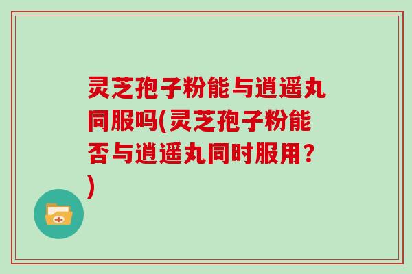 灵芝孢子粉能与逍遥丸同服吗(灵芝孢子粉能否与逍遥丸同时服用?)