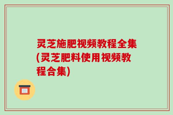 灵芝施肥视频教程全集(灵芝肥料使用视频教程合集)