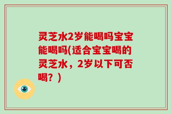 灵芝水2岁能喝吗宝宝能喝吗(适合宝宝喝的灵芝水,2岁以下可否喝?)