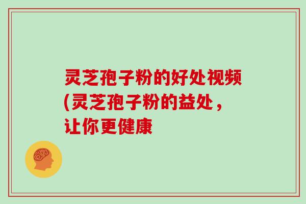 灵芝孢子粉的好处视频(灵芝孢子粉的益处，让你更健康