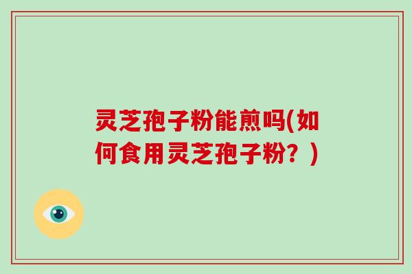 灵芝孢子粉能煎吗(如何食用灵芝孢子粉?)