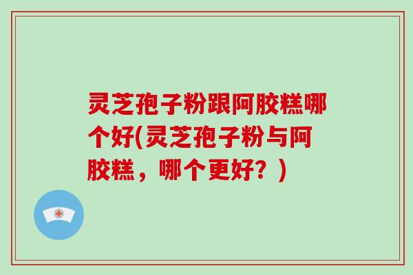 灵芝孢子粉跟阿胶糕哪个好(灵芝孢子粉与阿胶糕，哪个更好？)
