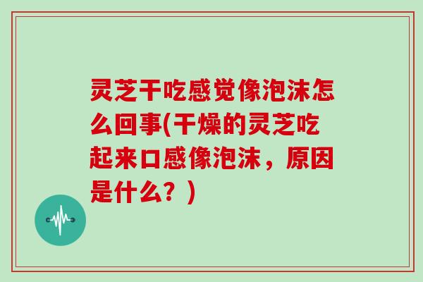 灵芝干吃感觉像泡沫怎么回事(干燥的灵芝吃起来口感像泡沫,原因是什么?)
