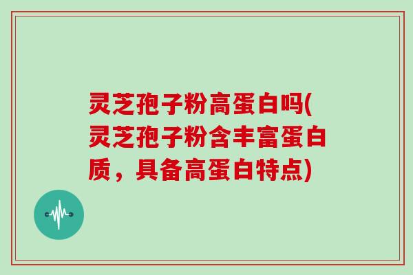 灵芝孢子粉高蛋白吗(灵芝孢子粉含丰富蛋白质,具备高蛋白特点)