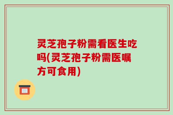 灵芝孢子粉需看医生吃吗(灵芝孢子粉需医嘱方可食用)