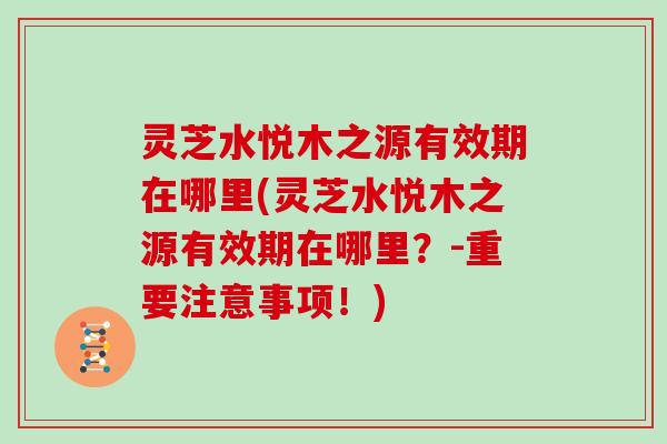 灵芝水悦木之源有效期在哪里(灵芝水悦木之源有效期在哪里？-重要注意事项！)