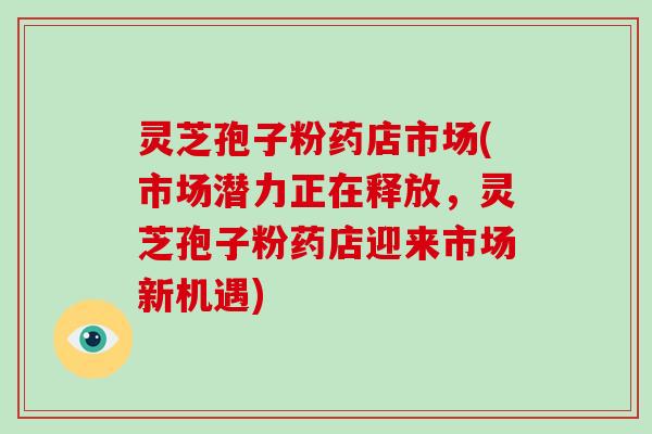 灵芝孢子粉药店市场(市场潜力正在释放,灵芝孢子粉药店迎来市场新机遇)