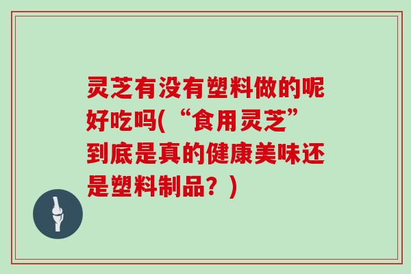 灵芝有没有塑料做的呢好吃吗(“食用灵芝”到底是真的健康美味还是塑料制品?)