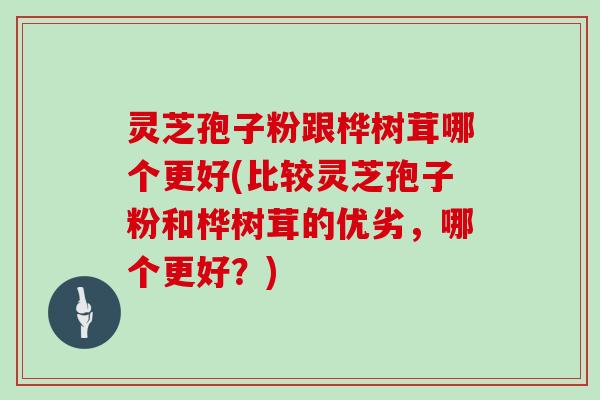 灵芝孢子粉跟桦树茸哪个更好(比较灵芝孢子粉和桦树茸的优劣，哪个更好？)