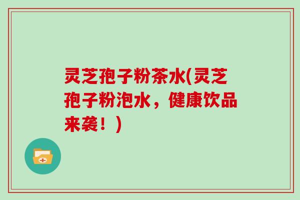 灵芝孢子粉茶水(灵芝孢子粉泡水,健康饮品来袭!)