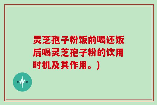 灵芝孢子粉饭前喝还饭后喝灵芝孢子粉的饮用时机及其作用。)